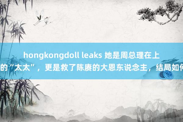 hongkongdoll leaks 她是周总理在上海的“太太”，更是救了陈赓的大恩东说念主，结局如何？