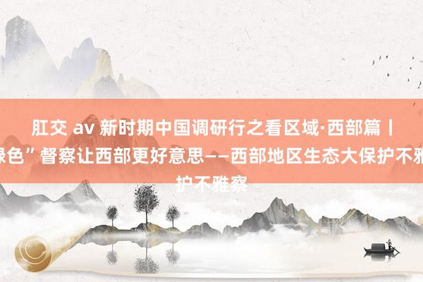 肛交 av 新时期中国调研行之看区域·西部篇丨“绿色”督察让西部更好意思——西部地区生态大保护不雅察