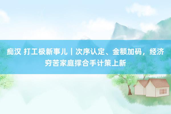 痴汉 打工极新事儿｜次序认定、金额加码，经济穷苦家庭撑合手计策上新