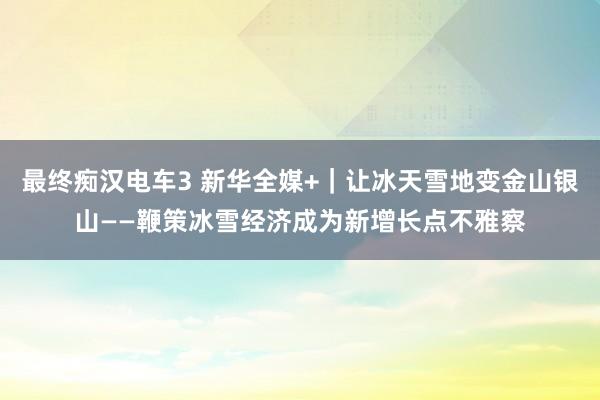 最终痴汉电车3 新华全媒+｜让冰天雪地变金山银山——鞭策冰雪经济成为新增长点不雅察