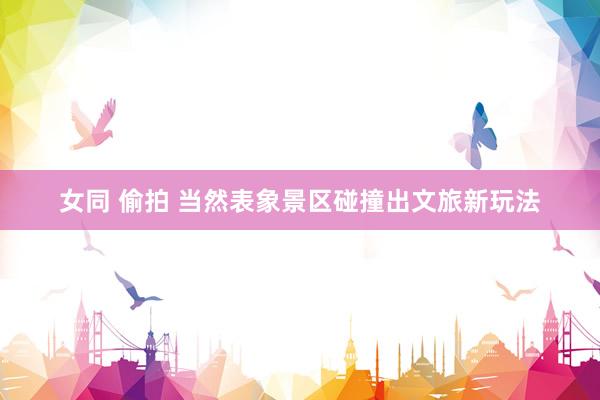 女同 偷拍 当然表象景区碰撞出文旅新玩法