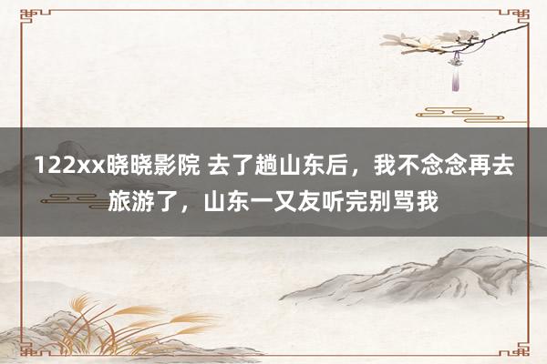 122xx晓晓影院 去了趟山东后，我不念念再去旅游了，山东一又友听完别骂我