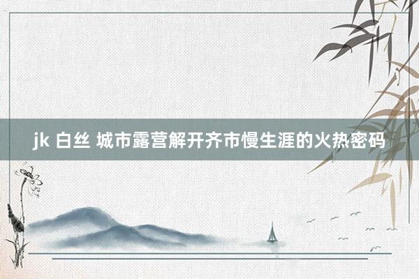 jk 白丝 城市露营解开齐市慢生涯的火热密码