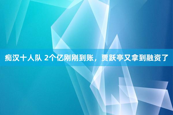 痴汉十人队 2个亿刚刚到账，贾跃亭又拿到融资了