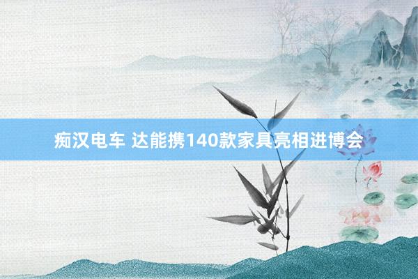 痴汉电车 达能携140款家具亮相进博会