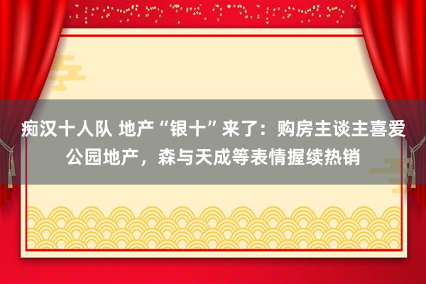 痴汉十人队 地产“银十”来了：购房主谈主喜爱公园地产，森与天成等表情握续热销