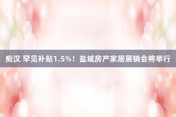 痴汉 罕见补贴1.5%！盐城房产家居展销会将举行
