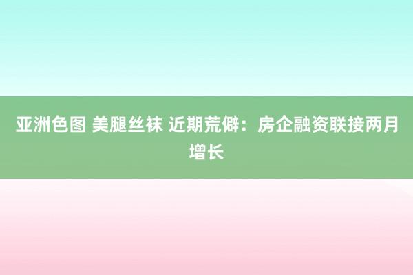 亚洲色图 美腿丝袜 近期荒僻：房企融资联接两月增长