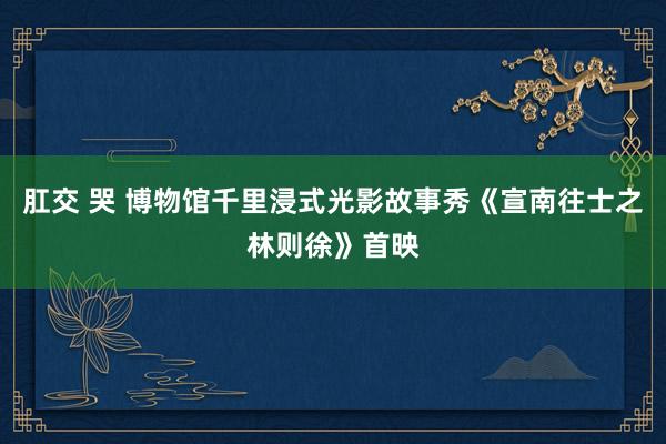 肛交 哭 博物馆千里浸式光影故事秀《宣南往士之林则徐》首映