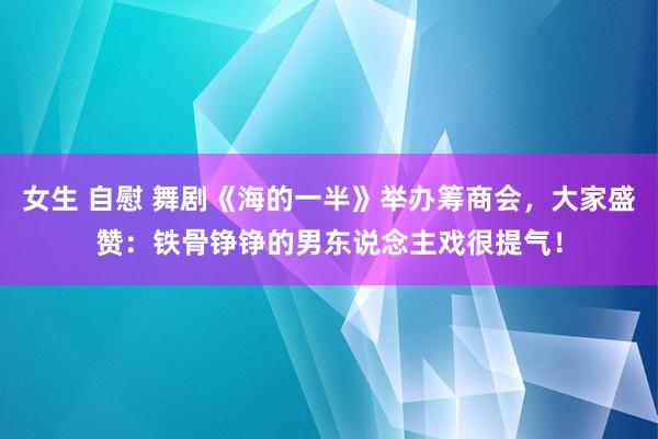 女生 自慰 舞剧《海的一半》举办筹商会，大家盛赞：铁骨铮铮的男东说念主戏很提气！