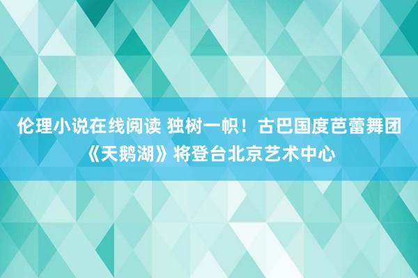 伦理小说在线阅读 独树一帜！古巴国度芭蕾舞团《天鹅湖》将登台北京艺术中心