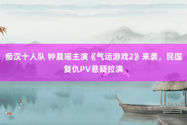 痴汉十人队 钟晨瑶主演《气运游戏2》来袭，民国复仇PV悬疑拉满