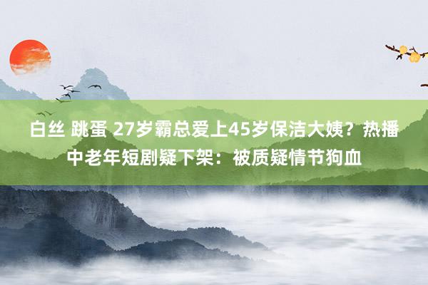 白丝 跳蛋 27岁霸总爱上45岁保洁大姨？热播中老年短剧疑下架：被质疑情节狗血