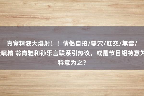 真實精液大爆射！！情侶自拍/雙穴/肛交/無套/大量噴精 翁青雅和孙乐言联系引热议，或是节目组特意为之？