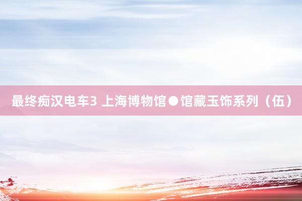 最终痴汉电车3 上海博物馆●馆藏玉饰系列（伍）
