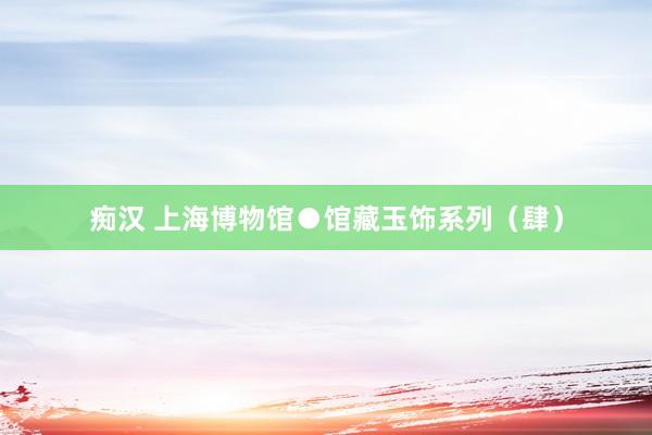 痴汉 上海博物馆●馆藏玉饰系列（肆）