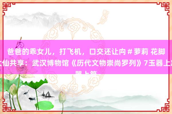 爸爸的乖女儿，打飞机，口交还让禸＃萝莉 花脚大仙共享：武汉博物馆《历代文物崇尚罗列》7玉器上篇