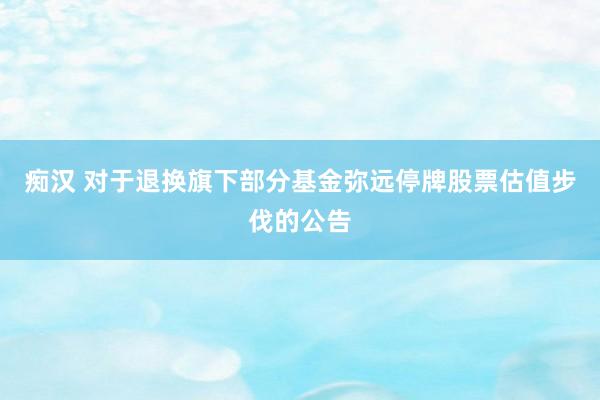 痴汉 对于退换旗下部分基金弥远停牌股票估值步伐的公告