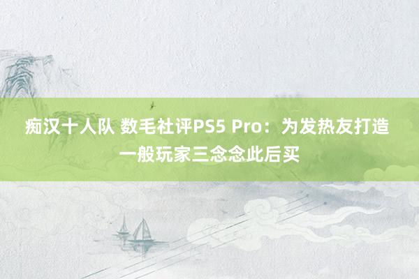 痴汉十人队 数毛社评PS5 Pro：为发热友打造 一般玩家三念念此后买