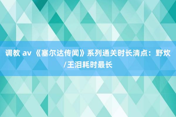 调教 av 《塞尔达传闻》系列通关时长清点：野炊/王泪耗时最长