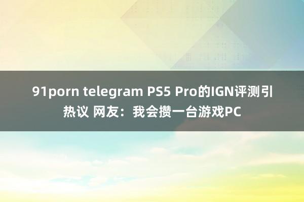 91porn telegram PS5 Pro的IGN评测引热议 网友：我会攒一台游戏PC