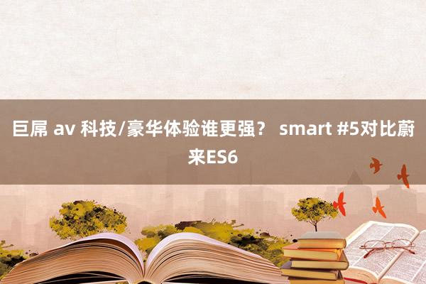 巨屌 av 科技/豪华体验谁更强？ smart #5对比蔚来ES6