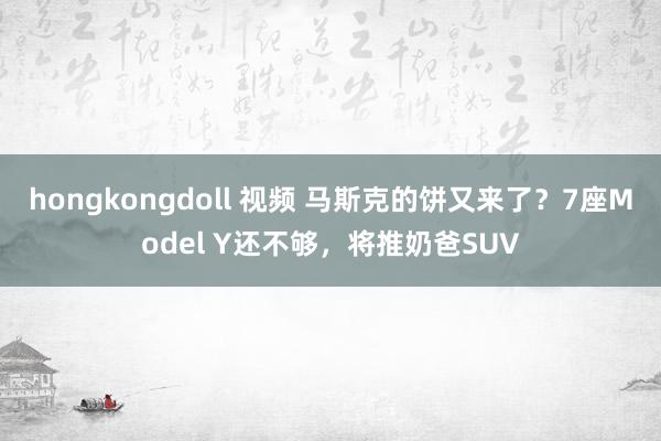 hongkongdoll 视频 马斯克的饼又来了？7座Model Y还不够，将推奶爸SUV