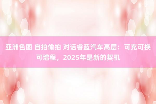 亚洲色图 自拍偷拍 对话睿蓝汽车高层：可充可换可增程，2025年是新的契机
