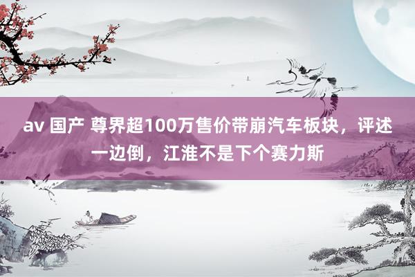 av 国产 尊界超100万售价带崩汽车板块，评述一边倒，江淮不是下个赛力斯