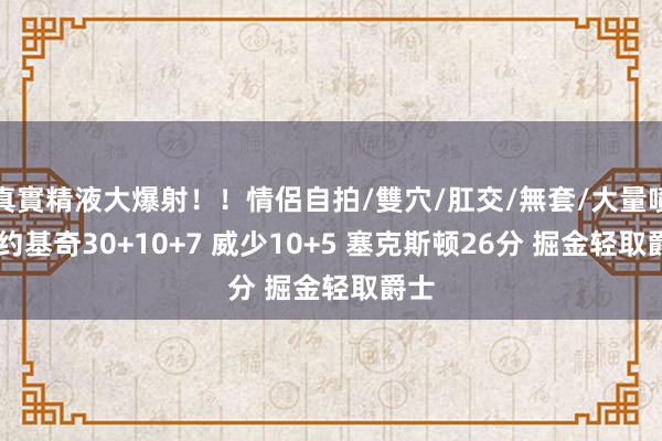 真實精液大爆射！！情侶自拍/雙穴/肛交/無套/大量噴精 约基奇30+10+7 威少10+5 塞克斯顿26分 掘金轻取爵士