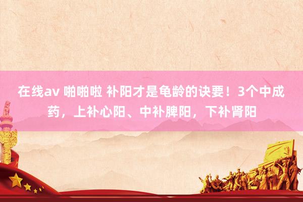 在线av 啪啪啦 补阳才是龟龄的诀要！3个中成药，上补心阳、中补脾阳，下补肾阳