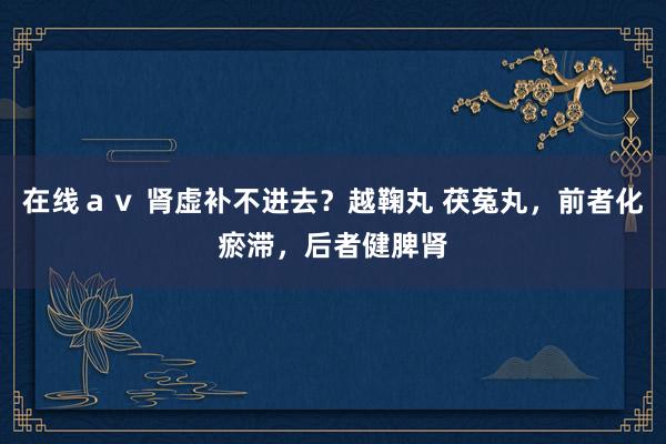 在线ａｖ 肾虚补不进去？越鞠丸 茯菟丸，前者化瘀滞，后者健脾肾