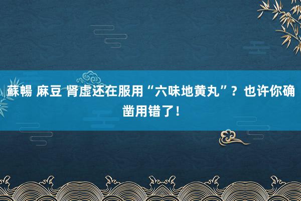 蘇暢 麻豆 肾虚还在服用“六味地黄丸”？也许你确凿用错了！