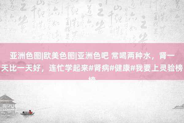 亚洲色图|欧美色图|亚洲色吧 常喝两种水，肾一天比一天好，连忙学起来#肾病#健康#我要上灵验榜