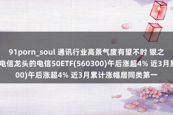 91porn_soul 通讯行业高景气度有望不时 银之杰大涨超13% 聚拢电信龙头的电信50ETF(560300)午后涨超4% 近3月累计涨幅居同类第一