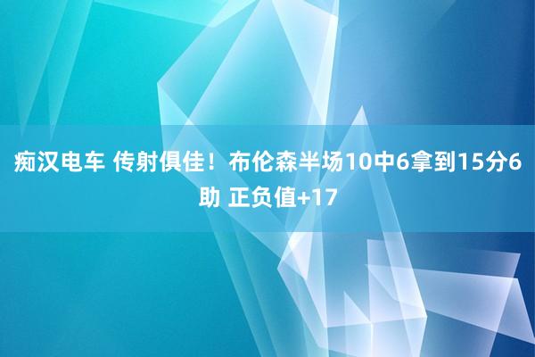 痴汉电车 传射俱佳！布伦森半场10中6拿到15分6助 正负值+17