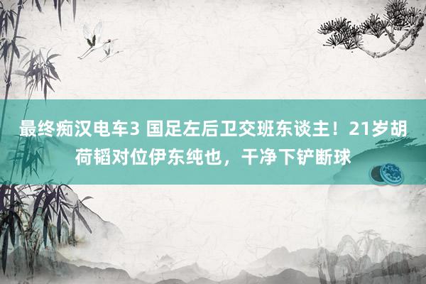 最终痴汉电车3 国足左后卫交班东谈主！21岁胡荷韬对位伊东纯也，干净下铲断球