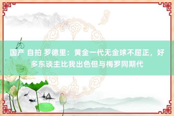国产 自拍 罗德里：黄金一代无金球不屈正，好多东谈主比我出色但与梅罗同期代