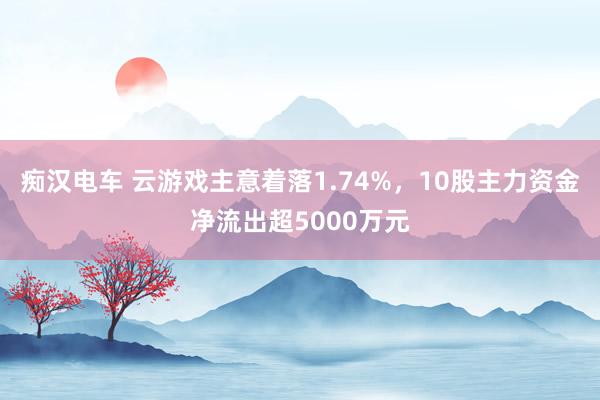 痴汉电车 云游戏主意着落1.74%，10股主力资金净流出超5000万元
