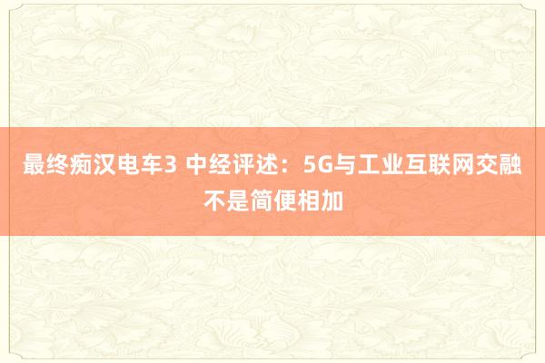 最终痴汉电车3 中经评述：5G与工业互联网交融不是简便相加