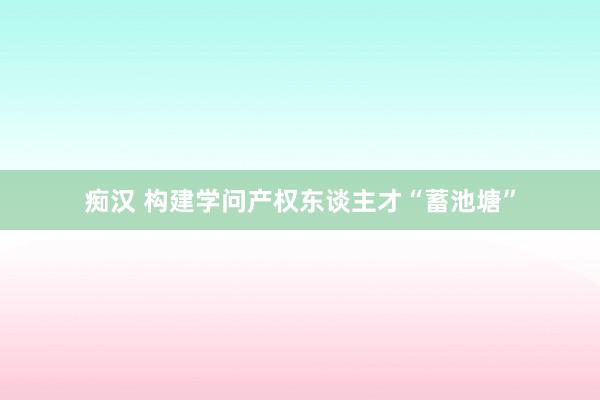 痴汉 构建学问产权东谈主才“蓄池塘”