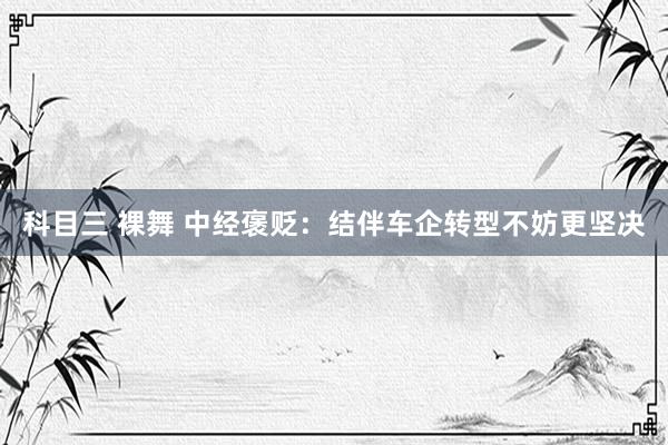 科目三 裸舞 中经褒贬：结伴车企转型不妨更坚决