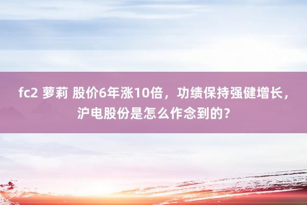 fc2 萝莉 股价6年涨10倍，功绩保持强健增长，沪电股份是怎么作念到的？