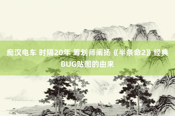 痴汉电车 时隔20年 筹划师阐扬《半条命2》经典BUG贴图的由来