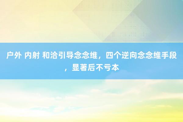 户外 内射 和洽引导念念维，四个逆向念念维手段，显著后不亏本