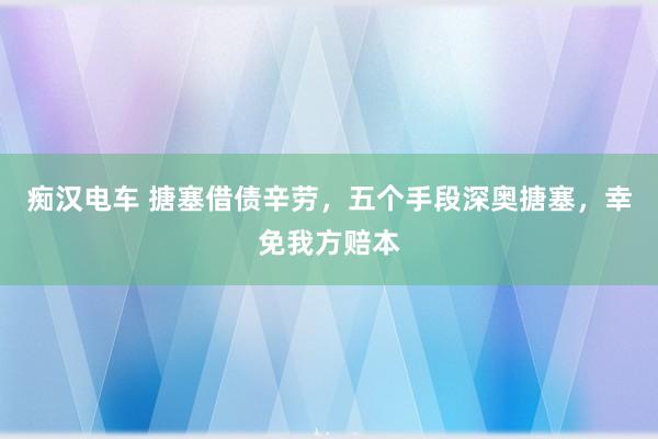 痴汉电车 搪塞借债辛劳，五个手段深奥搪塞，幸免我方赔本