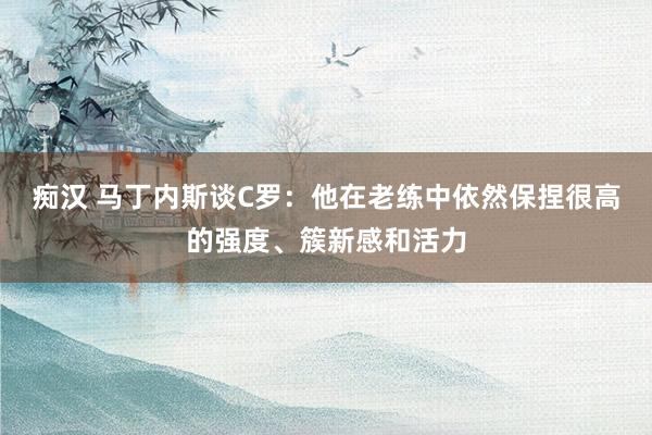 痴汉 马丁内斯谈C罗：他在老练中依然保捏很高的强度、簇新感和活力