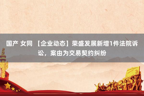 国产 女同 【企业动态】荣盛发展新增1件法院诉讼，案由为交易契约纠纷