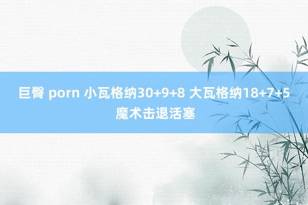 巨臀 porn 小瓦格纳30+9+8 大瓦格纳18+7+5 魔术击退活塞