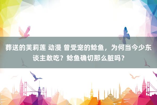 葬送的芙莉莲 动漫 曾受宠的鲶鱼，为何当今少东谈主敢吃？鲶鱼确切那么脏吗？